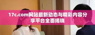 17c.com網站最新動態與精彩內容分享平臺全面揭曉