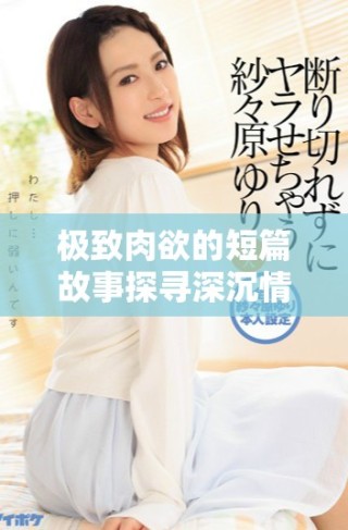 極致肉欲的短篇故事探尋深沉情感與欲望的交織之旅