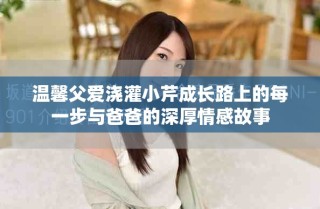 溫馨父愛澆灌小芹成長路上的每一步與爸爸的深厚情感故事