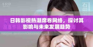 日韓影視熱潮席卷網絡，探討其影響與未來發展趨勢