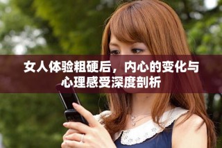 女人體驗粗硬后，內心的變化與心理感受深度剖析