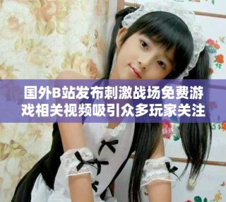 國外B站發布刺激戰場免費游戲相關視頻吸引眾多玩家關注