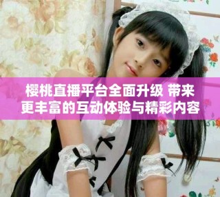 櫻桃直播平臺全面升級 帶來更豐富的互動體驗與精彩內容