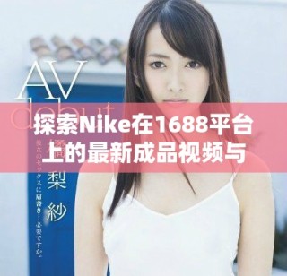 探索Nike在1688平臺上的最新成品視頻與潮流動態