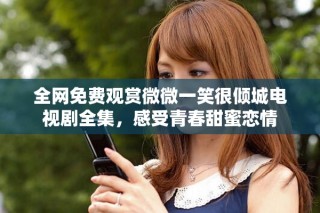 全網免費觀賞微微一笑很傾城電視劇全集，感受青春甜蜜戀情