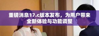 重磅消息17.c版本發布，為用戶帶來全新體驗與功能調整