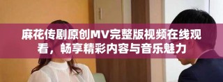 麻花傳劇原創(chuàng)MV完整版視頻在線觀看，暢享精彩內(nèi)容與音樂(lè)魅力
