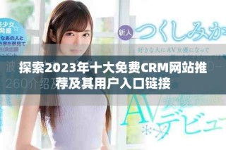 探索2023年十大免費CRM網站推薦及其用戶入口鏈接