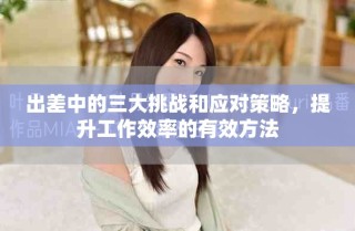 出差中的三大挑戰(zhàn)和應(yīng)對策略，提升工作效率的有效方法