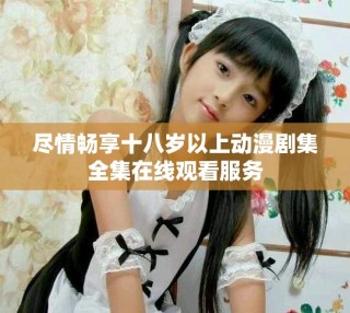 盡情暢享十八歲以上動漫劇集全集在線觀看服務(wù)