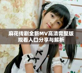 麻花傳劇全新MV高清完整版觀看入口分享與解析