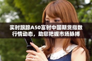 實時跟蹤A50富時中國期貨指數行情動態，助您把握市場脈搏