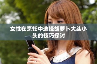 女性在烹飪中選擇胡蘿卜大頭小頭的技巧探討