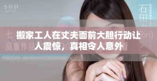 搬家工人在丈夫面前大膽行動讓人震驚，真相令人意外