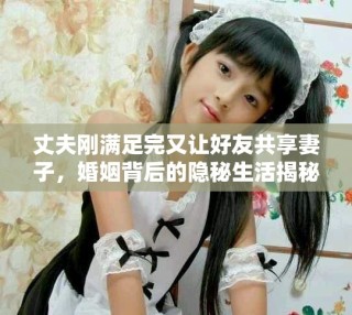 丈夫剛滿足完又讓好友共享妻子，婚姻背后的隱秘生活揭秘