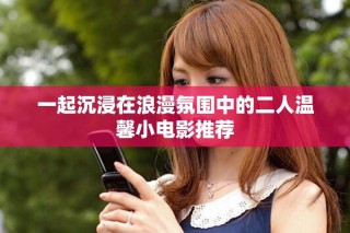 一起沉浸在浪漫氛圍中的二人溫馨小電影推薦