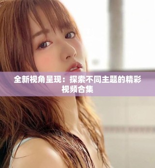 全新視角呈現(xiàn)：探索不同主題的精彩視頻合集