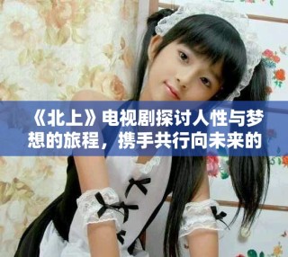 《北上》電視劇探討人性與夢想的旅程，攜手共行向未來的希望