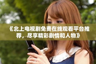 《北上電視劇免費在線觀看平臺推薦，盡享精彩劇情和人物》