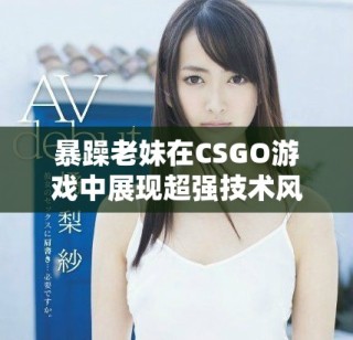 暴躁老妹在CSGO游戲中展現超強技術風采和激情瞬間