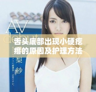 舌頭底部出現小硬疙瘩的原因及護理方法視頻解析