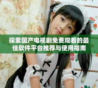 探索國產電視劇免費觀看的最佳軟件平臺推薦與使用指南