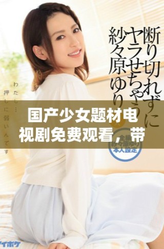 國產少女題材電視劇免費觀看，帶你領略青春成長的精彩故事