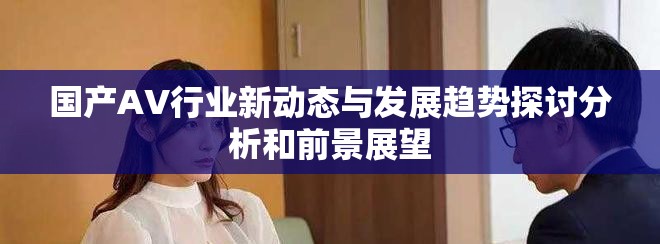 國產AV行業新動態與發展趨勢探討分析和前景展望 國產AV行業新動態與發展趨勢探討分析和前景展望