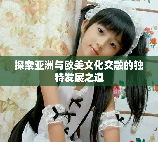 探索亞洲與歐美文化交融的獨(dú)特發(fā)展之道 探索亞洲與歐美文化交融的獨(dú)特發(fā)展之道