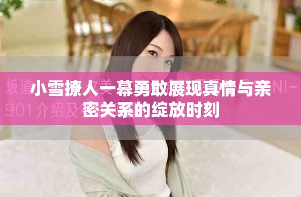 小雪撩人一幕勇敢展現真情與親密關系的綻放時刻 小雪撩人一幕勇敢展現真情與親密關系的綻放時刻