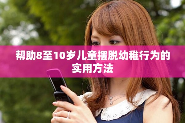 幫助8至10歲兒童擺脫幼稚行為的實(shí)用方法