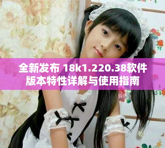 全新發布 18k1.220.38軟件版本特性詳解與使用指南 全新發布 18k1.220.38軟件版本特性詳解與使用指南