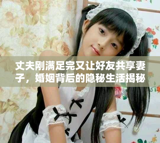 丈夫剛滿足完又讓好友共享妻子,婚姻背后的隱秘生活揭秘 丈夫剛滿足完又讓好友共享妻子,婚姻背后的隱秘生活揭秘