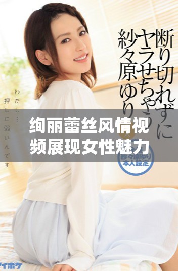 絢麗蕾絲風情視頻展現女性魅力與優雅氣質的完美結合