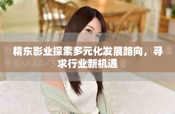 精東影業探索多元化發展路向，尋求行業新機遇