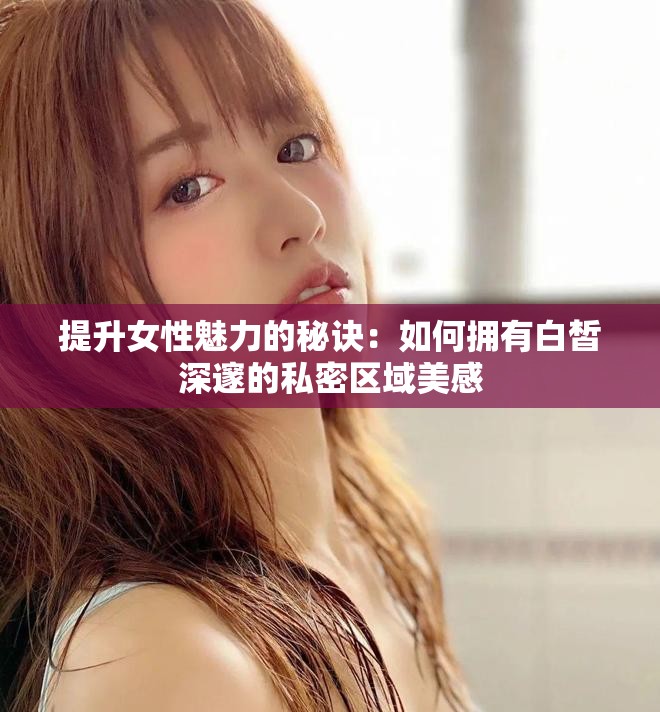 提升女性魅力的秘訣:如何擁有白皙深邃的私密區(qū)域美感 提升女性魅力的秘訣:如何擁有白皙深邃的私密區(qū)域美感
