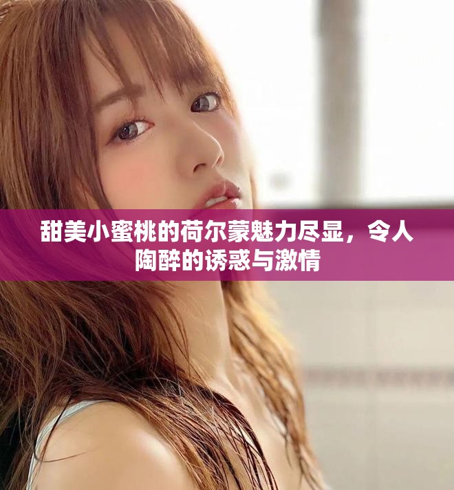 甜美小蜜桃的荷爾蒙魅力盡顯，令人陶醉的誘惑與激情