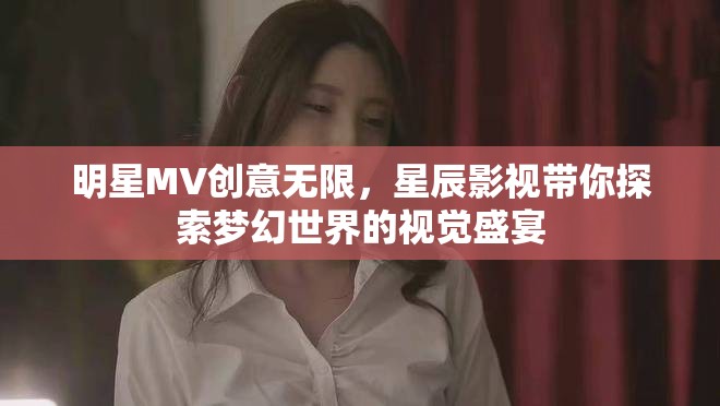 明星MV創意無限，星辰影視帶你探索夢幻世界的視覺盛宴
