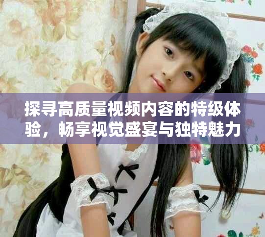 探尋高質(zhì)量視頻內(nèi)容的特級體驗,暢享視覺盛宴與獨特魅力 探尋高質(zhì)量視頻內(nèi)容的特級體驗,暢享視覺盛宴與獨特魅力