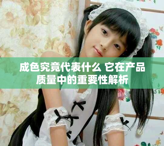 成色究竟代表什么 它在產(chǎn)品質(zhì)量中的重要性解析 成色究竟代表什么 它在產(chǎn)品質(zhì)量中的重要性解析