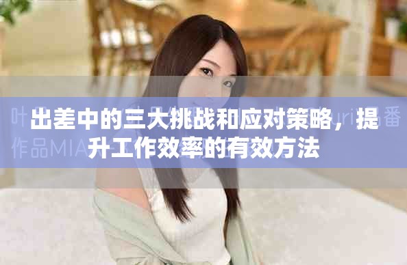 出差中的三大挑戰和應對策略，提升工作效率的有效方法