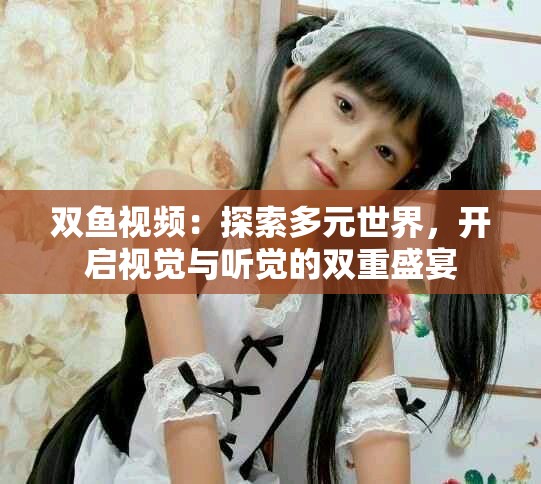 雙魚視頻:探索多元世界,開啟視覺與聽覺的雙重盛宴 雙魚視頻:探索多元世界,開啟視覺與聽覺的雙重盛宴