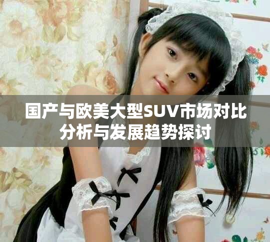 國產與歐美大型SUV市場對比分析與發展趨勢探討