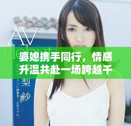 婆媳攜手同行，情感升溫共赴一場跨越千里的旅程