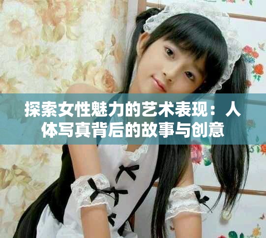 探索女性魅力的藝術表現：人體寫真背后的故事與創意