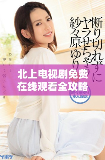 北上電視劇免費在線觀看全攻略，暢享精彩劇情與角色魅力
