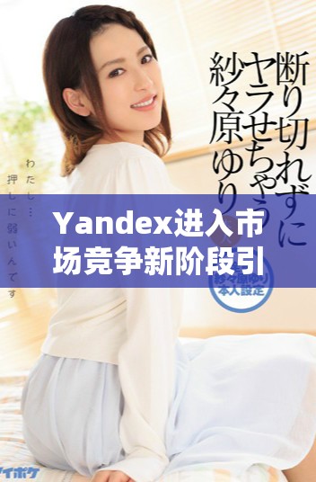 Yandex進入市場競爭新階段引發行業廣泛關注與討論 Yandex進入市場競爭新階段引發行業廣泛關注與討論