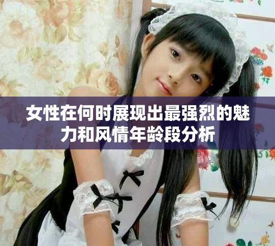 女性在何時展現(xiàn)出最強烈的魅力和風(fēng)情年齡段分析 女性在何時展現(xiàn)出最強烈的魅力和風(fēng)情年齡段分析
