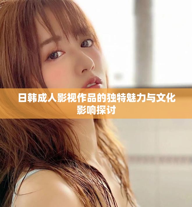 日韓成人影視作品的獨特魅力與文化影響探討