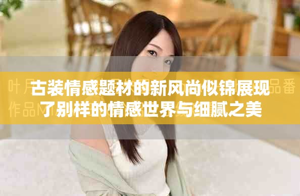 古裝情感題材的新風尚似錦展現了別樣的情感世界與細膩之美 古裝情感題材的新風尚似錦展現了別樣的情感世界與細膩之美